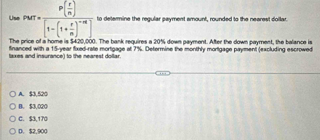 Use PMT=frac P( r/n )[1-(1+ r/n )^-n] to determine the regular payment amount, rounded to the nearest dollar.
The price of a home is $420,000. The bank requires a 20% down payment. After the down payment, the balance is
financed with a 15-year fixed-rate mortgage at 7%. Determine the monthly mortgage payment (excluding escrowed
taxes and insurance) to the nearest dollar.
A. $3,520
B. $3,020
C. $3,170
D. $2,900