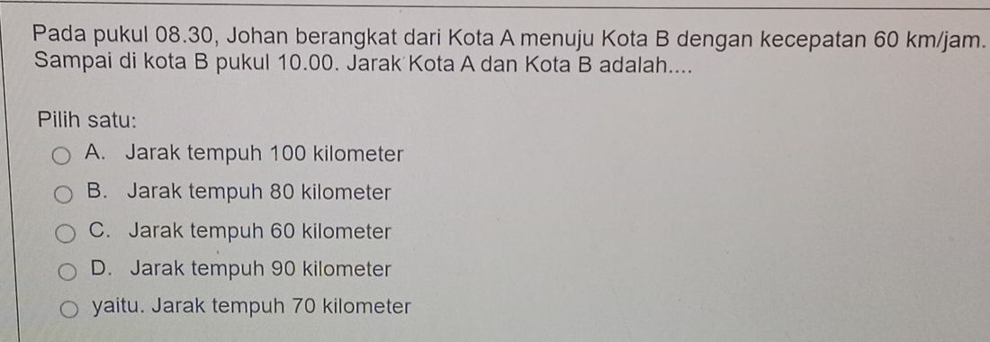 Pada pukul 08.30, Johan berangkat dari Kota A menuju Kota B dengan kecepatan 60 km/jam.
Sampai di kota B pukul 10.00. Jarak Kota A dan Kota B adalah....
Pilih satu:
A. Jarak tempuh 100 kilometer
B. Jarak tempuh 80 kilometer
C. Jarak tempuh 60 kilometer
D. Jarak tempuh 90 kilometer
yaitu. Jarak tempuh 70 kilometer