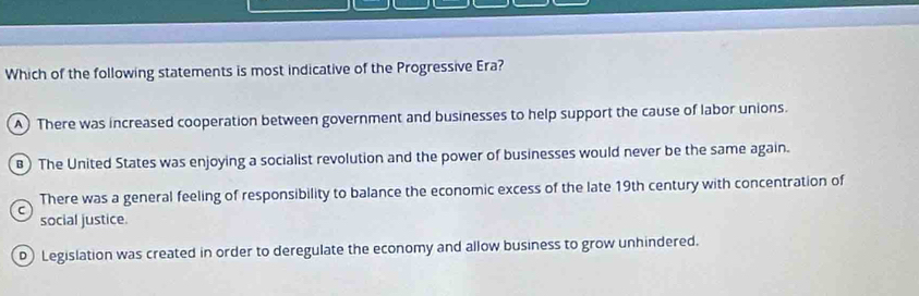 Which of the following statements is most indicative of the Progressive Era?
A) There was increased cooperation between government and businesses to help support the cause of labor unions.
) The United States was enjoying a socialist revolution and the power of businesses would never be the same again.
There was a general feeling of responsibility to balance the economic excess of the late 19th century with concentration of
social justice.
D Legislation was created in order to deregulate the economy and allow business to grow unhindered.