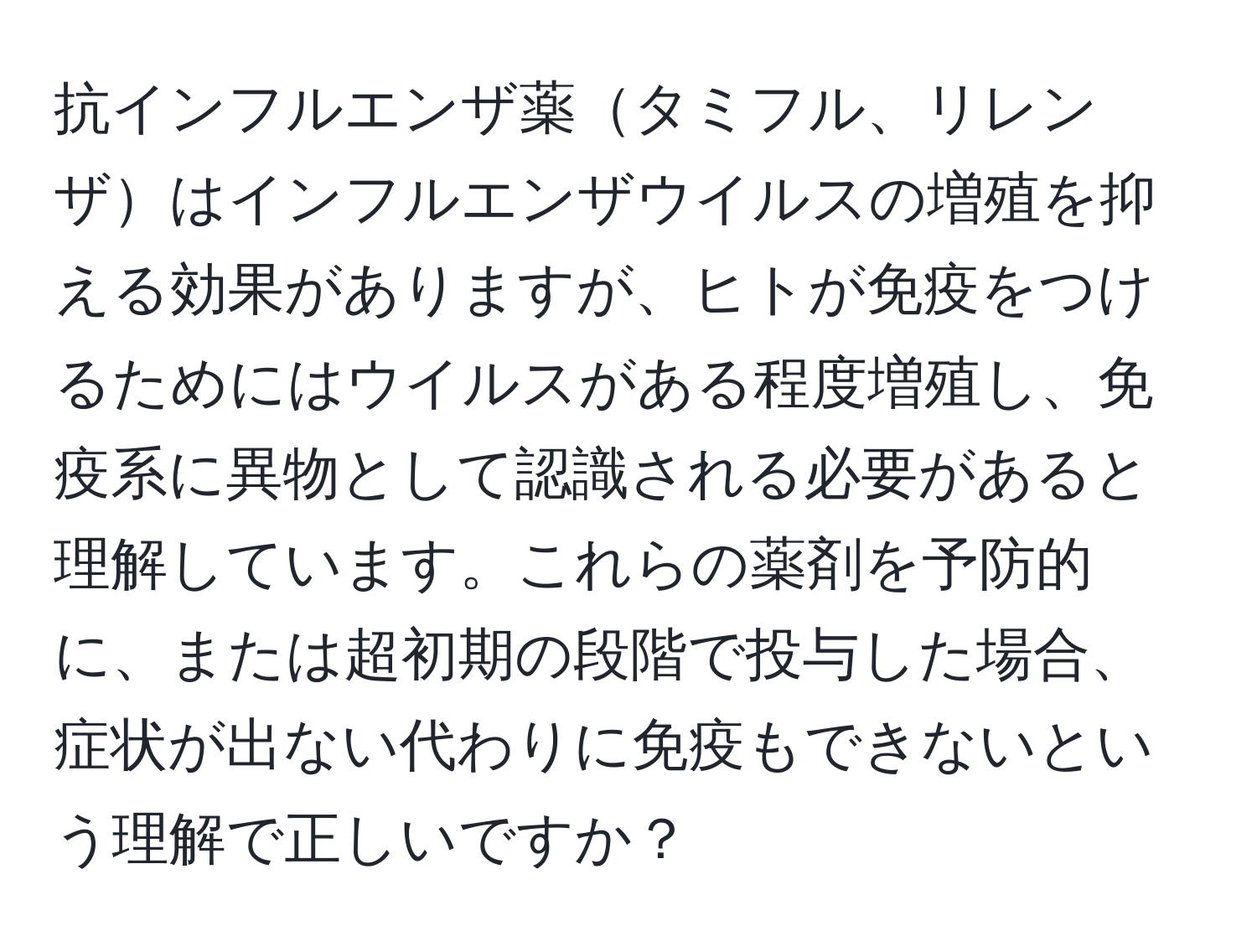 抗インフルエンザ薬タミフル、リレンザはインフルエンザウイルスの増殖を抑える効果がありますが、ヒトが免疫をつけるためにはウイルスがある程度増殖し、免疫系に異物として認識される必要があると理解しています。これらの薬剤を予防的に、または超初期の段階で投与した場合、症状が出ない代わりに免疫もできないという理解で正しいですか？