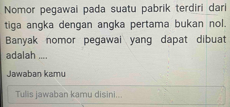 Nomor pegawai pada suatu pabrik terdiri dari 
tiga angka dengan angka pertama bukan nol. 
Banyak nomor pegawai yang dapat dibuat 
adalah .... 
Jawaban kamu 
Tulis jawaban kamu disini...