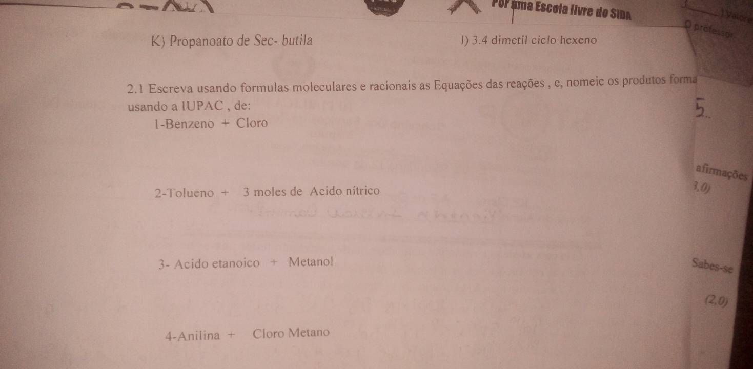 Por éma Escola livre do SIDA
_
) Valore
O professor
K) Propanoato de Sec- butila l) 3.4 dimetil ciclo hexeno
2.1 Escreva usando formulas moleculares e racionais as Equações das reações , e, nomeie os produtos forma
usando a IUPAC , de:
1-Benzeno + Cloro
afirmações
2-Tolueno +3 moles de Acido nítrico
3, 0)
3- Acido etanoico + Metanol
Sabes-se
(2,0)
4-Anilina + Cloro Metano