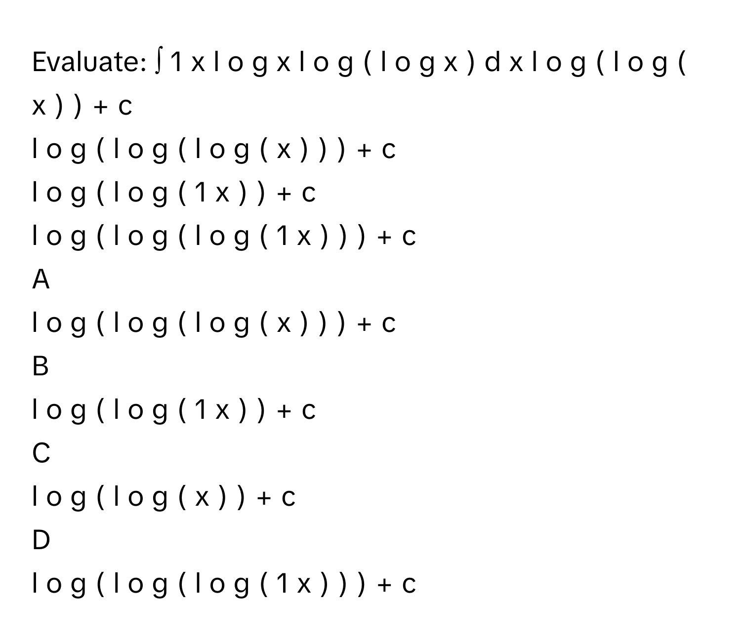 Evaluate: ∫  1   x   l  o  g   x   l  o  g  (  l  o  g   x  )          d  x       l  o  g  (  l  o  g  (  x  )  )  +  c      
l  o  g  (  l  o  g  (  l  o  g  (  x  )  )  )  +  c     
l  o  g  (  l  o  g  (  1   x         )  )  +  c      
l  o  g  (  l  o  g  (  l  o  g  (  1   x         )  )  )  +  c      

A  
l  o  g  (  l  o  g  (  l  o  g  (  x  )  )  )  +  c      


B  
l  o  g  (  l  o  g  (  1   x         )  )  +  c       


C  
l  o  g  (  l  o  g  (  x  )  )  +  c       


D  
l  o  g  (  l  o  g  (  l  o  g  (  1   x         )  )  )  +  c