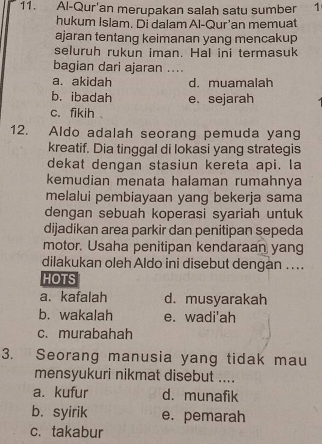 Al-Qur'an merupakan salah satu sumber 1
hukum Islam. Di dalam Al-Qur'an memuat
ajaran tentang keimanan yang mencakup
seluruh rukun iman. Hal ini termasuk
bagian dari ajaran ....
a. akidah d. muamalah
b. ibadah e. sejarah
c. fikih 、
12. Aldo adalah seorang pemuda yang
kreatif. Dia tinggal di lokasi yang strategis
dekat dengan stasiun kereta api. la
kemudian menata halaman rumahnya
melalui pembiayaan yang bekerja sama
dengan sebuah koperasi syariah untuk
dijadikan area parkir dan penitipan sepeda
motor. Usaha penitipan kendaraan yang
dilakukan oleh Aldo ini disebut dengan ....
HOTS
a. kafalah d. musyarakah
b. wakalah e. wadi'ah
c. murabahah
3. Seorang manusia yang tidak mau
mensyukuri nikmat disebut ....
a. kufur d. munafik
b. syirik e. pemarah
c. takabur