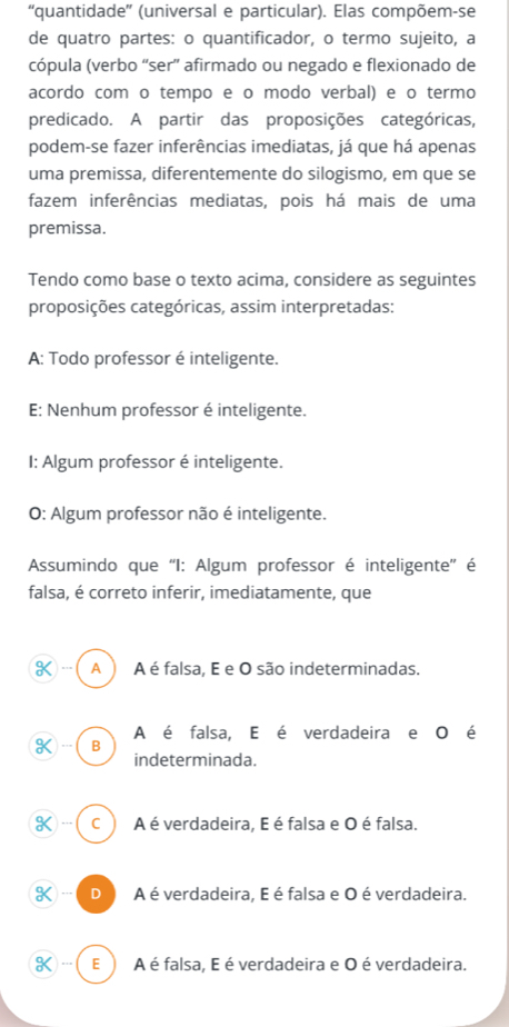 “quantidade” (universal e particular). Elas compõem-se
de quatro partes: o quantificador, o termo sujeito, a
cópula (verbo “ser” afirmado ou negado e flexionado de
acordo com o tempo e o modo verbal) e o termo
predicado. A partir das proposições categóricas,
podem-se fazer inferências imediatas, já que há apenas
uma premissa, diferentemente do silogismo, em que se
fazem inferências mediatas, pois há mais de uma
premissa.
Tendo como base o texto acima, considere as seguintes
proposições categóricas, assim interpretadas:
A: Todo professor é inteligente.
E: Nenhum professor é inteligente.
I: Algum professor é inteligente.
O: Algum professor não é inteligente.
Assumindo que 'I: Algum professor é inteligente'' é
falsa, é correto inferir, imediatamente, que
…( A ) A é falsa, E e O são indeterminadas.
A é falsa, E é verdadeira e O é
K ) --- B
indeterminada.
K ) - c A é verdadeira, E é falsa e O é falsa.
K)-( D A é verdadeira, E é falsa e O é verdadeira.
K…(E A é falsa, E é verdadeira e O é verdadeira.