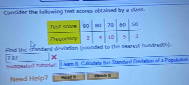 Consider the following test scores obtained by a class. 
Find the standard deviation (rounded to the nearest hundredth). 
7.07 
Suggested tutorial: Leam It: Calculate the Standard Deviation of a Population 
Need Help? Rlead lit Wtchn it