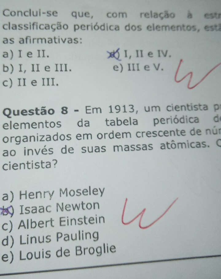 Conclui-se que, com relação à estr
classificação periódica dos elementos, esta
as afirmativas:
a) I e II. I, I e IV.
b) I, II e III. e) III e V.
c) II e III.
Questão 8 - Em 1913, um cientista pr
elementos da tabela periódica de
organizados em ordem crescente de núm
ao invés de suas massas atômicas. O
cientista?
a) Henry Moseley
b) Isaac Newton
c) Albert Einstein
d) Linus Pauling
e) Louis de Broglie