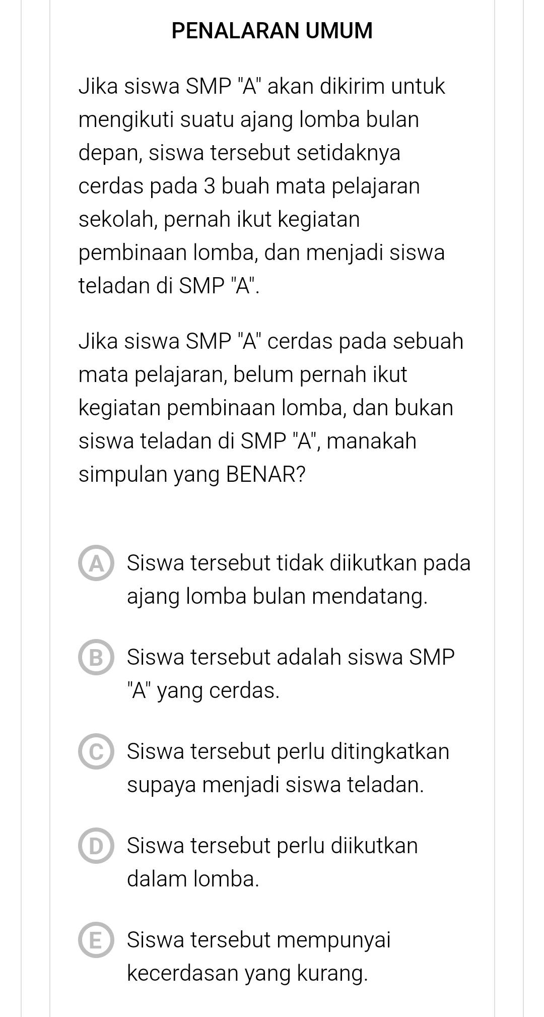 PENALARAN UMUM
Jika siswa SMP ''A'' akan dikirim untuk
mengikuti suatu ajang lomba bulan
depan, siswa tersebut setidaknya
cerdas pada 3 buah mata pelajaran
sekolah, pernah ikut kegiatan
pembinaan lomba, dan menjadi siswa
teladan di SMP ''A''.
Jika siswa SMP ''A'' cerdas pada sebuah
mata pelajaran, belum pernah ikut
kegiatan pembinaan lomba, dan bukan
siswa teladan di SMP ''A'', manakah
simpulan yang BENAR?
Siswa tersebut tidak diikutkan pada
ajang lomba bulan mendatang.
B Siswa tersebut adalah siswa SMP
'A'' yang cerdas.
Siswa tersebut perlu ditingkatkan
supaya menjadi siswa teladan.
D Siswa tersebut perlu diikutkan
dalam lomba.
E Siswa tersebut mempunyai
kecerdasan yang kurang.