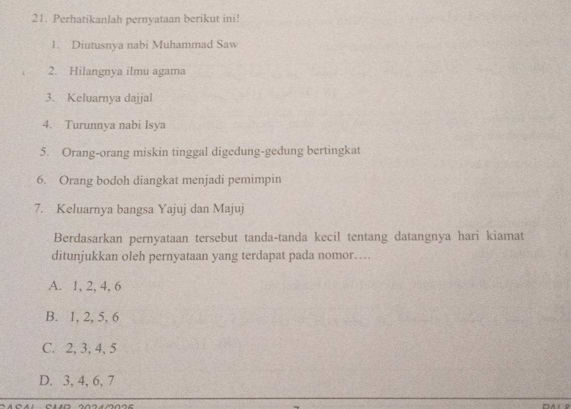 Perhatikanlah pernyataan berikut ini!
1. Diutusnya nabi Muhammad Saw
2. Hilangnya ilmu agama
3. Keluarnya dajjal
4. Turunnya nabi Isya
5. Orang-orang miskin tinggal digedung-gedung bertingkat
6. Orang bodoh diangkat menjadi pemimpin
7. Keluarnya bangsa Yajuj dan Majuj
Berdasarkan pernyataan tersebut tanda-tanda kecil tentang datangnya hari kiamat
ditunjukkan oleh pernyataan yang terdapat pada nomor…
A. 1, 2, 4, 6
B. 1, 2, 5, 6
C. 2, 3, 4, 5
D. 3, 4, 6, 7