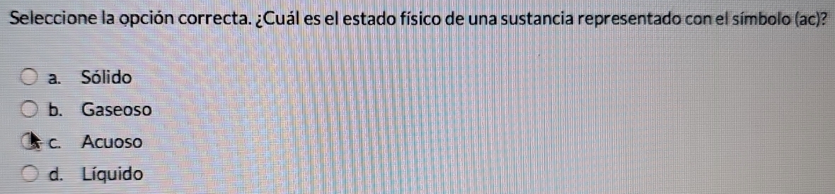 Seleccione la opción correcta. ¿Cuál es el estado físico de una sustancia representado con el símbolo (ac)?
a. Sólido
b. Gaseoso
c. Acuoso
d. Líquido