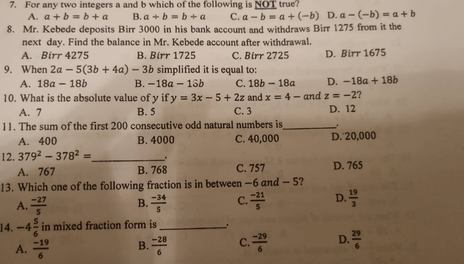 For any two integers a and b which of the following is NOT true?
A. a+b=b+a B. a/ b=b/ a C. a-b=a+(-b) D. a-(-b)=a+b
8. Mr. Kebede deposits Birr 3000 in his bank account and withdraws Birr 1275 from it the
next day. Find the balance in Mr. Kebede account after withdrawal.
A. Birr 4275 B. Birr 1725 C. Birr 2725 D. Birr 1675
9. When 2a-5(3b+4a)-3b simplified it is equal to:
A. 18a-18b B. -18a-18b C. 18b-18a D. -18a+18b
10. What is the absolute value of y if y=3x-5+2z and x=4- and z=-2 ?
A. 7 B. 5 C. 3 D. 12
11. The sum of the first 200 consecutive odd natural numbers is_ .
A. 400 B. 4000 C. 40,000 D.` 20,000
12. 379^2-378^2= _
A. 767 B. 768 C. 757 D. 765
13. Which one of the following fraction is in between −6 and — 5?
B.
A.  (-27)/5   (-34)/5 
D.
C.  (-21)/5   19/3 
14. -4 5/6  in mixed fraction form is_
、.
A.  (-19)/6 
B.  (-28)/6   (-29)/6   29/6 
C.
D.