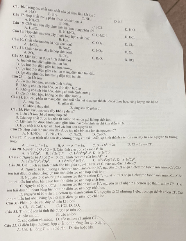 các chất sau, chất nào có chứa liên kết ion ?
A. H_2O.
B. Br₂. C. NH₃.
Câu 17. Hợp chất trong phân tử có liên kết ion là B. NH_2.
A. NH₄Cl.
D. KI.
Câu 18. Chất nào sau đây chứa liên kết ion trong phân từ? NH_4NO_3.
C. HCl. D. H₂O.
A. H_2SO_4. B.
Câu 19. Hợp chất nào sau đây thuộc loại hợp chất ion? B. H_2S.
C. CH_3OH
A. KC| D. HCl.
Câu 20. Chất nào sau đây là hợp chất ion? C. CO_2. D. Cl_2.
A. H_2CO_3. B. Na₂O.
Câu 21. Chất nào sau đây là hợp chất ion? C. NO_2. D. O_1.
A. SO_2. B. CO_2.
Câu 22. Liên kết ion được hình thành bởi C. K_2O. D.HCI
A. lực hút tĩnh điện giữa hai ion âm.
B. lực hút tĩnh điện giữa hai ion dương.
C. lực hút tĩnh điện giữa các ion mang điện tích trái đấu.
D. lực đầy giữa các ion mang điện tích trái dầu.
Câu 23. Liên kết ion
A. Có tính bão hòa, có tính định hướng
B. Không có tính bão hòa, có tính định hướng
C. Không có tính bão hòa, không có tính định hướng
D. Có tính bão hòa, không có tính định hướng
Câu 24. Khi các phần tử mang điện tích trái đầu hút nhau tạo thành liên kết hóa học, năng lượng của hệ sẽ
A. tăng lên. B. giảm đi.
C. không thay đổi. D. tăng sau đó giảm đi.
Câu 25. Phát biểu nào sau dây không đúng?
A. Liên kết ion chỉ có trong hợp chất.
B. Các hợp chất được tạo nên từ cation và anion gọi là hợp chất ion.
C. Liên kết ion được hình thành giữa kim loại điễn hình và phi kim điễn hình.
D. Hợp chấ KNO_3 s tạo nên bởi các ion đơn nguyên tử.
Câu 26. Hợp chất ion nào sau đây được tạo nên bởi các ion đa nguyên tử?
A NH_4NO_3. B. Na_2CO_3. C. NaCl. D CuSO_4.
Câu 27. Phương trình nào sau đây không đúng khi biểu diễn sự hình thành các ion sau đây từ các nguyên tử tương
úng?
A. Lito Li^++1e. B. AIto AI^(3+)+3e. C. Sto S^(2-)+2e. D. Cl+Ieto Cl^-.
Câu 28. Nguyên tử O có Z=8 S. Cầu hình electron của ion O^(2-) là
A. 1s^22s^22p^4. B. 1s^22s^22p^6. C. 1s^22s^22p^43s^2. D. 1s^22s^22p^2.
Câu 29. Nguyên tử AIc6Z=13 3. Cầu hình electron của ion AI^(3+)la
A. 1s^22s^22p^63s^23p^1. B. 1s^22s^22p^63s^23p^4. C. 1s^22s^22p^63s^2.D.1s^22s^22p^6.
Cầu 30. Giải thích sự hình thành liên kết giữa nguyên tử K và Cl nào sau đây là đúng? nguyên tử Cỉ nhận 1 electron tạo thành anion Cl. Các
A. Nguyên tử K nhường 1 electron tạo thành cation K^+
ion trái dầu hút nhau bằng lực hút tĩnh điện tạo nên hợp chất ion. , nguyên tử CI nhận 1 electron tạo thành anion Cl . Các
B. Nguyên tử K nhường 2 electron tạo thành cation K^(2+)
ion trái đầu hút nhau bằng lực hút tĩnh điện tạo nên hợp chất ion. *, nguyên tử Cl nhận 2 electron tạo thành anion CI^(2-). Các
C. Nguyên tử K nhường 1 electron tạo thành cation K
ion trái dấu hút nhau bằng lực hút tĩnh điện tạo nên hợp chất ion. , nguyên tử Cl nhường 1 electron tạo thành anion C . Các
D. Nguyên tử K nhận 1 electron tạo thành cation K^+
ion trái dấu hút nhau bằng lực hút tĩnh điện tạo nên hợp chất ion.
Câu 31. Phân tử nào sau đây có liên kết ion?
A. Cl_2.B.CaCl_2. C. HCl.D.CO_2.
Câu 32. Tinh thể ion là tinh thể được tạo nên bởi
A. các cation. B. các anion.
C. các cation và anion. D. các cation và anion CF.
Câu 33. Ở điều kiện thường, hợp chất ion thường tồn tại ở dạng
A. khí. B. lỏng.C. tinh thể rắn. D. rắn hoặc khí.