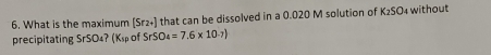 What is the maximum [Sr2+] that can be dissolved in a 0.020 M solution of K_2SO_4 without 
precipitating SrSO₄? (K_sp of SrSO_4=7.6* 10^(-7))