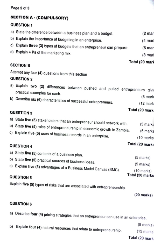 Page 2 of 3 
SECTION A - (COMPULSORY) 
QUESTION 1 
a) State the difference between a business plan and a budget. (2 mar 
b) Explain the importance of budgeting in an enterprise. (4 mar 
c) Explain three (3) types of budgets that an entrepreneur can prepare. (6 mar 
d) Explain 4 Ps of the marketing mix. (8 mar 
Total (20 marl 
SECTION B 
Attempt any four (4) questions from this section 
QUESTION 2 
a) Explain two (2) differences between pushed and pulled entrepreneurs givir 
practical examples for each. (8 mark 
b) Describe six (6) characteristics of successful entrepreneurs. (12 mark 
Total (20 mark 
QUESTION 3 
a) State five (5) stakeholders that an entrepreneur should network with. (5 marks 
b) State five (5) roles of entrepreneurship in economic growth in Zambia. (5 marks 
c) Explain five (5) uses of business records in an enterprise. (10 marks 
QUESTION 4 
Total (20 marks 
a) State five (5) contents of a business plan. (5 marks) 
b) State five (5) practical sources of business ideas. (5 marks) 
c) Explain five (5) advantages of a Business Model Canvas (BMC). (10 marks) 
QUESTION 5 
Total (20 marks 
Explain five (5) types of risks that are associated with entrepreneurship. 
(20 marks) 
QUESTION 6 
a) Describe four (4) pricing strategies that an entrepreneur can use in an enterprise. 
(8 marks) 
b) Explain four (4) natural resources that relate to entrepreneurship. (12 marks 
Total (20 mark