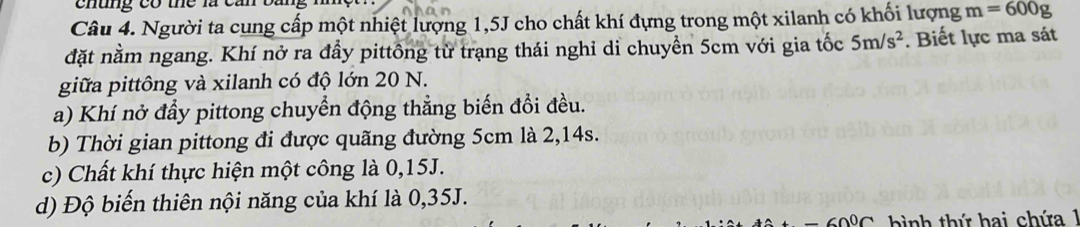 chung có thể là can 
Câu 4. Người ta cung cấp một nhiệt lượng 1,5J cho chất khí đựng trong một xilanh có khối lượng m=600g
đặt nằm ngang. Khí nở ra đầy pittông từ trạng thái nghỉ di chuyền 5cm với gia tốc 5m/s^2. Biết lực ma sát 
giữa pittông và xilanh có độ lớn 20 N. 
a) Khí nở đầy pittong chuyển động thẳng biến đổi đều. 
b) Thời gian pittong đi được quãng đường 5cm là 2,14s. 
c) Chất khí thực hiện một công là 0,15J. 
d) Độ biến thiên nội năng của khí là 0,35J. 
ình thứ hai chứa 1