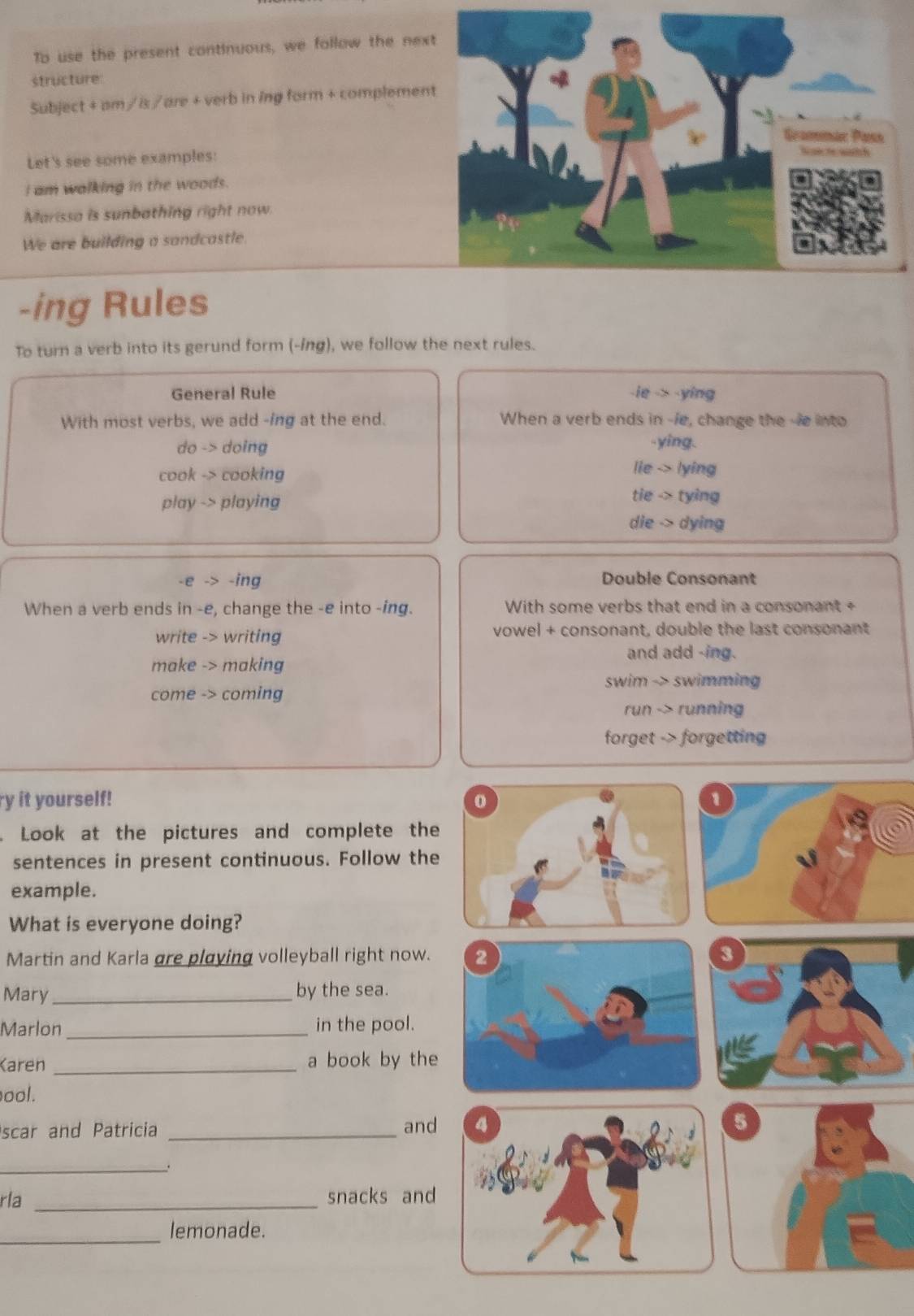 To use the present continuous, we follow the nex
structure
Subject + am / is /are + verb in ing form + complemen
Let's see some examples:
I am walking in the woods.
Marissa is sunbathing right now.
We are building a sandcastle.
-ing Rules
To turn a verb into its gerund form (-ing), we follow the next rules.
General Rule -ie -> -ying
With most verbs, we add -ing at the end. When a verb ends in -/e, change the --e into
do -> doing .ying.
cook -> cooking
lie -> lying
play -> playing
tie -> tying
die -> dying
-e -> -ing Double Consonant
When a verb ends in -e, change the -e into -ing. With some verbs that end in a consonant +
write -> writing vowel + consonant, double the last consonant
and add -ing.
make -> making
swim -> swimming
come -> coming
run -> running
forget -> forgetting
ry it yourself! 
Look at the pictures and complete the
sentences in present continuous. Follow the
example.
What is everyone doing?
Martin and Karla gre playing volleyball right now. 3
Mary_ by the sea.
Marlon _in the pool.
Karen _a book by the
ool.
scar and Patricia _and 5
_.
rla _snacks and
_
lemonade.