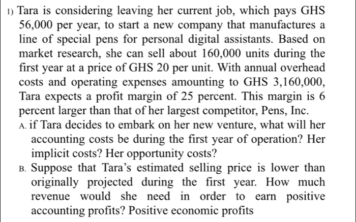 Tara is considering leaving her current job, which pays GHS
56,000 per year, to start a new company that manufactures a 
line of special pens for personal digital assistants. Based on 
market research, she can sell about 160,000 units during the 
first year at a price of GHS 20 per unit. With annual overhead 
costs and operating expenses amounting to GHS 3,160,000, 
Tara expects a profit margin of 25 percent. This margin is 6
percent larger than that of her largest competitor, Pens, Inc. 
A. if Tara decides to embark on her new venture, what will her 
accounting costs be during the first year of operation? Her 
implicit costs? Her opportunity costs? 
B. Suppose that Tara’s estimated selling price is lower than 
originally projected during the first year. How much 
revenue would she need in order to earn positive 
accounting profits? Positive economic profits