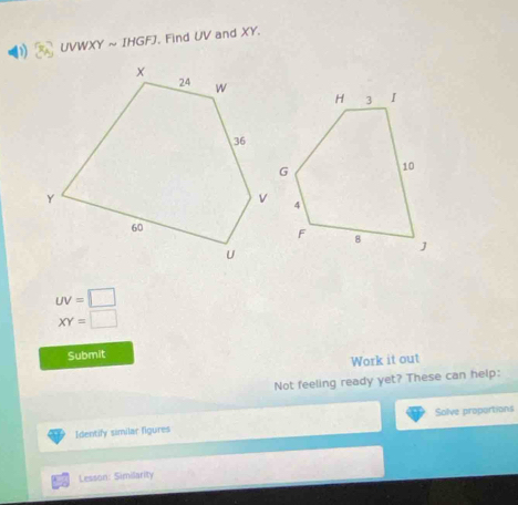 UVWXY ~ IHGFJ. Find UV and XY.
uv=□
XY=□
Submit 
Work it out 
Not feeling ready yet? These can help: 
Identify similar figures Solve proportions 
Lesson: Similarity