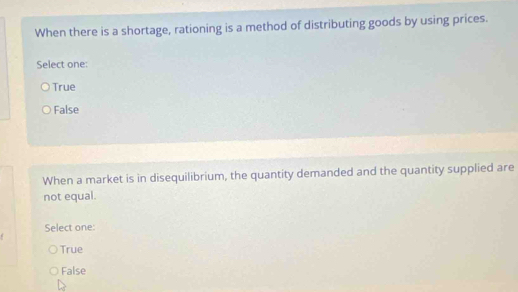 When there is a shortage, rationing is a method of distributing goods by using prices.
Select one:
True
False
When a market is in disequilibrium, the quantity demanded and the quantity supplied are
not equal.
Select one:
True
False