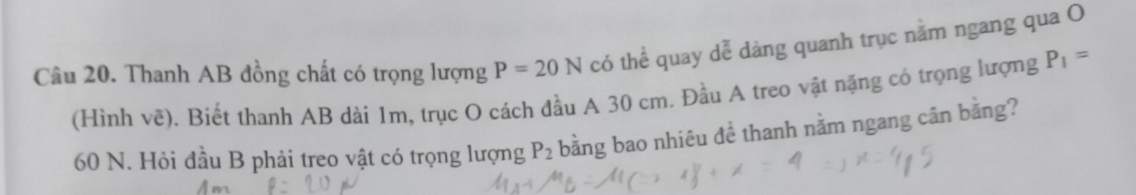 Thanh AB đồng chất có trọng lượng P=20N có thể quay dễ dàng quanh trục nằm ngang qua O 
(Hình về). Biết thanh AB dài 1m, trục O cách đầu A 30 cm. Đầu A treo vật nặng có trọng lượng P_1=
60 N. Hỏi đầu B phải treo vật có trọng lượng P_2 bằng bao nhiêu đề thanh nằm ngang cân bằng?