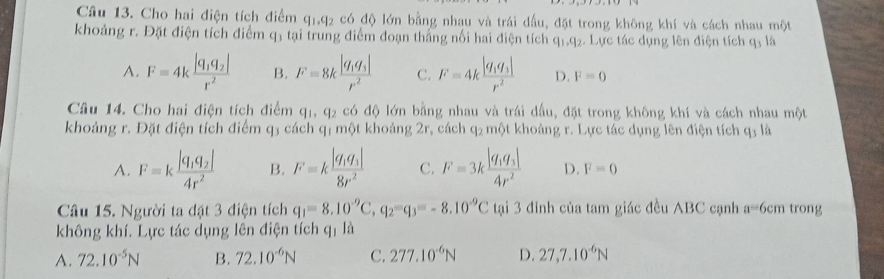 Cho hai điện tích điểm q_1,q_2 có độ lớn bằng nhau và trái dấu, đặt trong không khí và cách nhau một
khoảng r. Đặt điện tích điểm q3 tại trung điểm đoạn thắng nổi hai điện tích q1,q2. Lực tác dụng lên điện tích q3 là
A. F=4kfrac |q_1q_2|r^2 B. F=8kfrac |q_1q_3|r^2 C. F=4kfrac |q_1q_3|r^2 D. F=0
Câu 14. Cho hai điện tích điểm q_1,q_2 có độ lớn bằng nhau và trái dầu, đặt trong không khí và cách nhau một
khoảng r. Đặt điện tích điểm q3 cách q1 một khoảng 2r, cách q_2 một khoảng r. Lực tác dụng lên điện tích q3 là
A. F=kfrac |q_1q_2|4r^2 B. F=kfrac |q_1q_3|8r^2 C. F=3kfrac |q_1q_3|4r^2 D. F=0
Câu 15. Người ta đặt 3 điện tích q_1=8.10^(-9)C,q_2=q_3=-8.10^(-9)C tại 3 đỉnh của tam giác đều ABC cạnh a= 6cm trong
không khí. Lực tác dụng lên điện tích qị là
A. 72.10^(-5)N B. 72.10^(-6)N C. 277.10^(-6)N D. 27,7.10^(-6)N