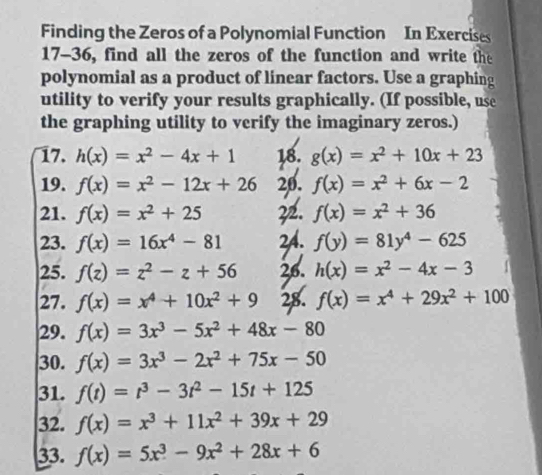 Finding the Zeros of a Polynomial Function In Exercises 
17-36, find all the zeros of the function and write the 
polynomial as a product of linear factors. Use a graphing 
utility to verify your results graphically. (If possible, use 
the graphing utility to verify the imaginary zeros.) 
17. h(x)=x^2-4x+1 18. g(x)=x^2+10x+23
19. f(x)=x^2-12x+26 20. f(x)=x^2+6x-2
21. f(x)=x^2+25 22. f(x)=x^2+36
23. f(x)=16x^4-81 2A. f(y)=81y^4-625
25. f(z)=z^2-z+56 26. h(x)=x^2-4x-3
27. f(x)=x^4+10x^2+9 28. f(x)=x^4+29x^2+100
29. f(x)=3x^3-5x^2+48x-80
30. f(x)=3x^3-2x^2+75x-50
31. f(t)=t^3-3t^2-15t+125
32. f(x)=x^3+11x^2+39x+29
33. f(x)=5x^3-9x^2+28x+6