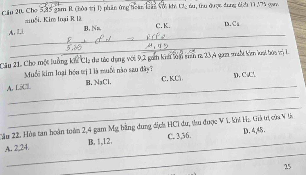 Cho 5,85 gam R (hóa trị I) phản ứng hoàn toàn với khí Cl_2 dư, thu được dung dịch 11, 175 gam
muối. Kim loại R là
A. Li.
B. Na. C. K. D. Cs.
_
_
_
_
Câu 21. Cho một luồng khi Cl_2 dư tác dụng với 9,2 gam kim loại sinh ra 23,4 gam muối kim loại hóa trị I.
Muối kim loại hóa trị I là muối nào sau đây?
_
A. LiCl. B. NaCl. C. KCl. D. CsCl.
_
_
2ầu 22. Hòa tan hoàn toàn 2, 4 gam Mg bằng dung dịch HCl dư, thu được V L khí H_2 :. Giá trị của V là
D. 4, 48.
_
A. 2, 24. B. 1, 12. C. 3, 36.
25