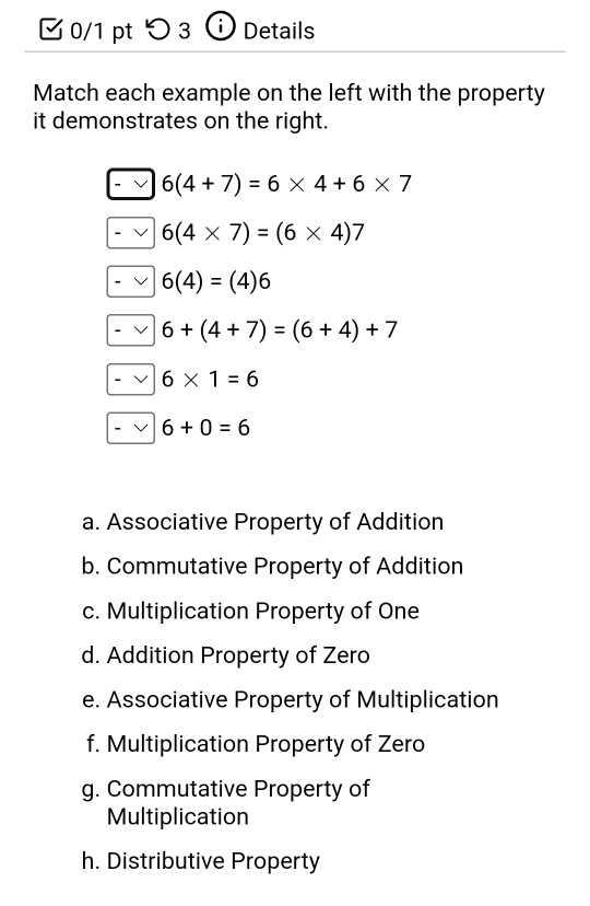 ζ 0/1 pt つ 3 D Details
Match each example on the left with the property
it demonstrates on the right.
6(4+7)=6* 4+6* 7
6(4* 7)=(6* 4)7
6(4)=(4)6
6+(4+7)=(6+4)+7
6* 1=6
6+0=6
a. Associative Property of Addition
b. Commutative Property of Addition
c. Multiplication Property of One
d. Addition Property of Zero
e. Associative Property of Multiplication
f. Multiplication Property of Zero
g. Commutative Property of
Multiplication
h. Distributive Property