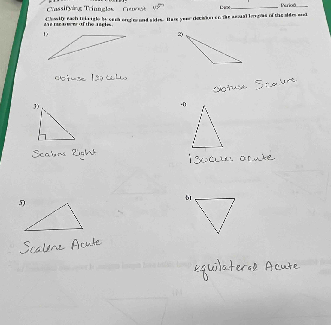 Classifying Triangles Date_ Period_ 
Classify each triangle by each angles and sides. Base your decision on the actual lengths of the sides and 
the measures of the angles. 
4) 
6)