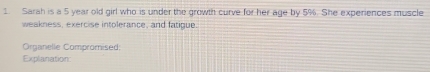 Sarah is a 5 year old girl who is under the growth curve for her age by 5%. She experiences muscle 
weakness, exercise intolerance, and fatigue. 
Organelle Compromised: 
Explanation: