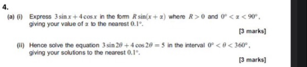 Express 3sin x+4cos x in the form Rsin (x+alpha ) where R>0 and 0° , 
giving your value of x to the nearest 0.1°. 
[3 marks] 
(ii) Hence solve the equation 3sin 2θ +4cos 2θ =5 in the interval 0° <360°, 
giving your solutions to the nearest 0.1°. 
[3 marks]