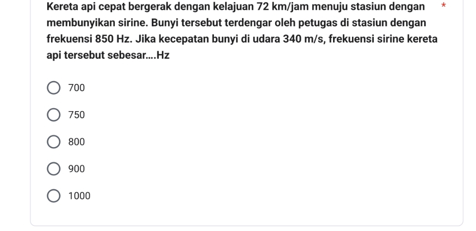 Kereta api cepat bergerak dengan kelajuan 72 km/jam menuju stasiun dengan *
membunyikan sirine. Bunyi tersebut terdengar oleh petugas di stasiun dengan
frekuensi 850 Hz. Jika kecepatan bunyi di udara 340 m/s, frekuensi sirine kereta
api tersebut sebesar....Hz
700
750
800
900
1000