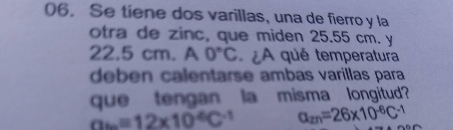 Se tiene dos varillas, una de fierro y la 
otra de zinc, que miden 25.55 cm. y
22.5 cm. A0°C ¿A qué temperatura 
deben calentarse ambas varillas para 
que tengan la misma longitud?
a_6=12* 10^4C^(-1)
a_2n=26* 10^(-6)C^(-1)