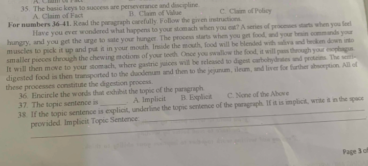 The basic keys to success are perseverance and discipline.
A. Claim of Fact B. Claim of Value C. Claim of Policy
For numbers 36-41. Read the paragraph carefully. Follow the given instructions.
Have you ever wondered what happens to your stomach when you eat? A series of processes starts when you feel
hungry, and you get the urge to sate your hunger. The process starts when you get food, and your brain commands your
muscles to pick it up and put it in your mouth. Inside the mouth, food will be blended with saliva and broken down into
smaller pieces through the chewing motions of your teeth. Once you swallow the food, it will pass through your esophagus.
It will then move to your stomach, where gastric juices will be released to digest carbohydrates and proteins. The semi-
digested food is then transported to the duodenum and then to the jejunum, ileum, and liver for further absorption. All of
these processes constitute the digestion process.
36. Encircle the words that exhibit the topic of the paragraph.
37. The topic sentence is . A. Implicit B. Explicit C. None of the Above
38. If the topic sentence is explicit, underline the topic sentence of the paragraph. If it is implicit, write it in the space
_
provided. Implicit Topic Sentence:_
Page 3 o