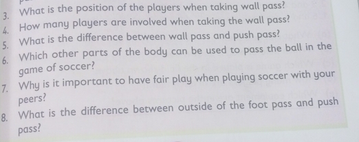 What is the position of the players when taking wall pass? 
4. How many players are involved when taking the wall pass? 
5. What is the difference between wall pass and push pass? 
6. Which other parts of the body can be used to pass the ball in the 
game of soccer? 
7. Why is it important to have fair play when playing soccer with your 
peers? 
8. What is the difference between outside of the foot pass and push 
pass?