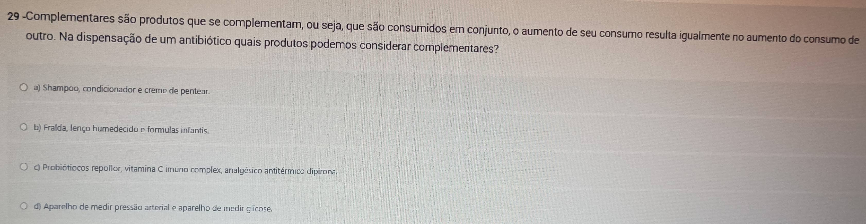 29 -Complementares são produtos que se complementam, ou seja, que são consumidos em conjunto, o aumento de seu consumo resulta igualmente no aumento do consumo de
outro. Na dispensação de um antibiótico quais produtos podemos considerar complementares?
a) Shampoo, condicionador e creme de pentear.
b) Fralda, lenço humedecido e formulas infantis.
c) Probiótiocos repoflor, vitamina C imuno complex, analgésico antitérmico dipirona.
d) Aparelho de medir pressão arterial e aparelho de medir glicose.