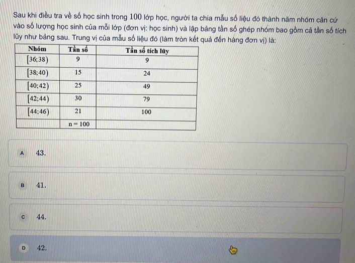 Sau khi điều tra về số học sinh trong 100 lớp học, người ta chia mẫu số liệu đó thành năm nhóm căn cứ
vào số lượng học sinh của mỗi lớp (đơn vị: học sinh) và lập bảng tần số ghép nhóm bao gồm cả tần số tích
lũy như bảng sau. Trung vị của mẫu số liệu đó (làm tròn kết quả đến hàng đơn vị) là:
A 43.
B 41.
c 44.
D 42.