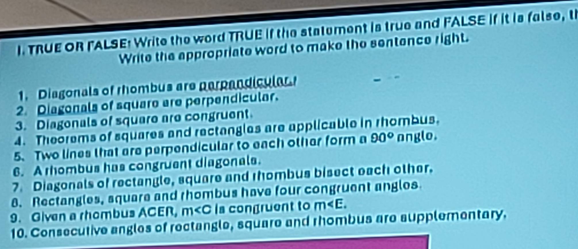 TRUE OR FALSE: Write the word TRUE If the statument is true and FALSE If it is false, t 
Write the appropriate word to make the sentence right. 
1. Diagonals of rhombus are perpandicular 
2. Diagonals of square are perpendicular. 
3. Diagonals of square are congruent 
4. Theorems of squares and rectangles are applicable in rhombus. 
5. Two lines that are perpendicular to each other form a 90° anglo. 
6. A rhombus has congruent diagonals. 
7. Diagonals of rectangle, square and rhombus bisect each other. 
8. Rectangles, square and rhombus have four congruent angles 
9. Given a rhombus ACER, m Is congruent to m . 
10. Consecutive angles of rectangle, square and rhombus are supplementary.