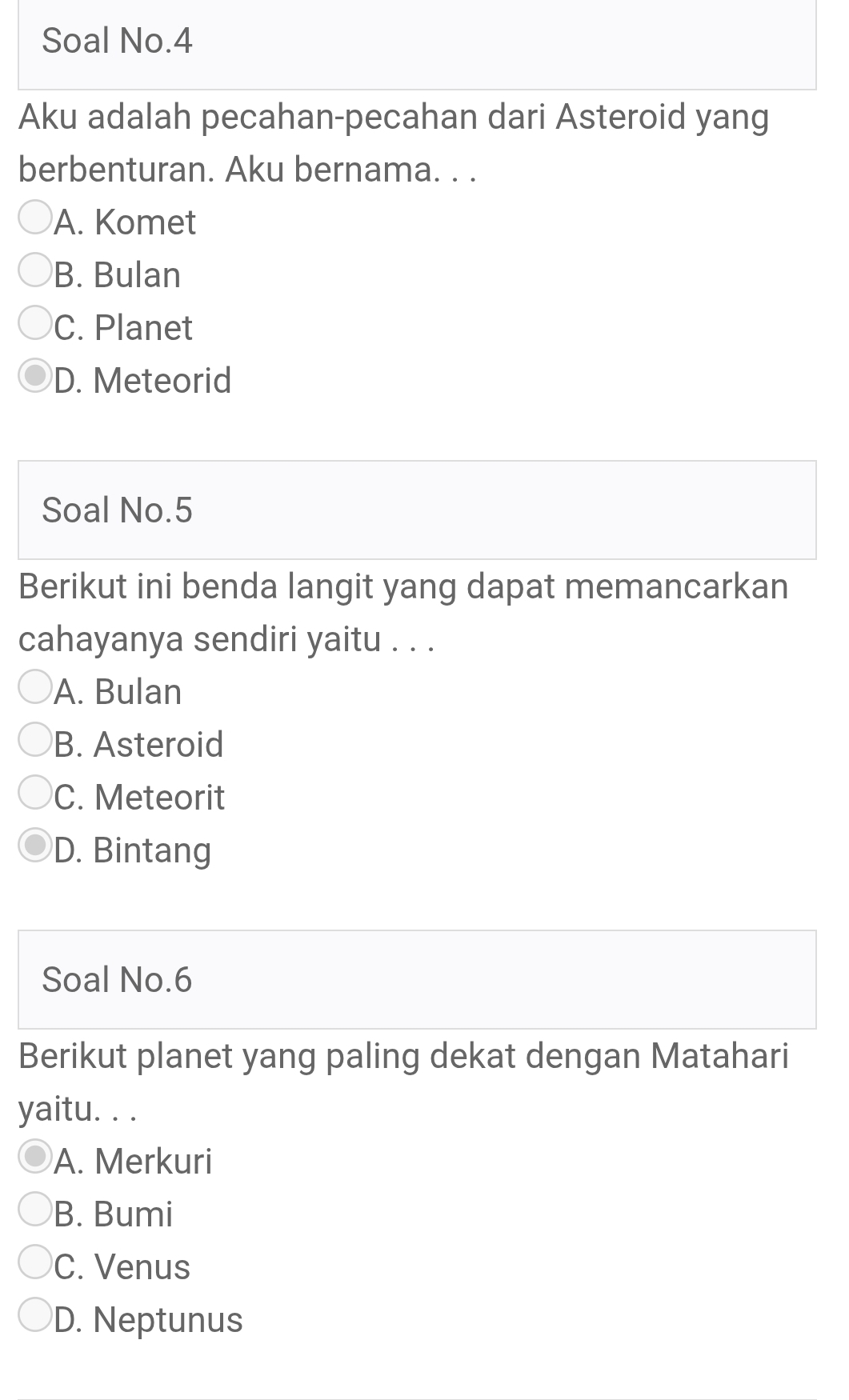 Soal No.4
Aku adalah pecahan-pecahan dari Asteroid yang
berbenturan. Aku bernama. . .
A. Komet
B. Bulan
C. Planet
D. Meteorid
Soal No.5
Berikut ini benda langit yang dapat memancarkan
cahayanya sendiri yaitu . . .
A. Bulan
B. Asteroid
C. Meteorit
D. Bintang
Soal No.6
Berikut planet yang paling dekat dengan Matahari
yaitu. . .
A. Merkuri
B. Bumi
C. Venus
D. Neptunus