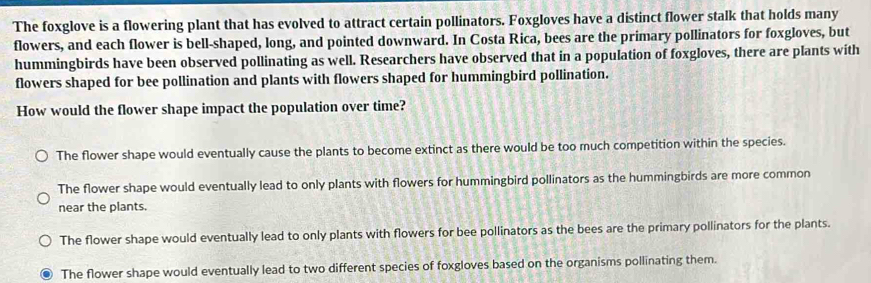 The foxglove is a flowering plant that has evolved to attract certain pollinators. Foxgloves have a distinct flower stalk that holds many
flowers, and each flower is bell-shaped, long, and pointed downward. In Costa Rica, bees are the primary pollinators for foxgloves, but
hummingbirds have been observed pollinating as well. Researchers have observed that in a population of foxgloves, there are plants with
flowers shaped for bee pollination and plants with flowers shaped for hummingbird pollination.
How would the flower shape impact the population over time?
The flower shape would eventually cause the plants to become extinct as there would be too much competition within the species.
The flower shape would eventually lead to only plants with flowers for hummingbird pollinators as the hummingbirds are more common
near the plants.
The flower shape would eventually lead to only plants with flowers for bee pollinators as the bees are the primary pollinators for the plants.
The flower shape would eventually lead to two different species of foxgloves based on the organisms pollinating them.