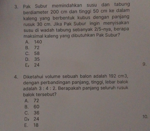 Pak Subur memindahkan susu dan tabung
berdiameter 200 cm dan tinggi 50 cm ke dalam
kaleng yang berbentuk kubus dengan panjang
rusuk 30 cm. Jika Pak Subur ingin menyisakan
susu di wadah tabung sebanyak 2/5 -nya, berapa
maksimal kaleng yang dibutuhkan Pak Subur?
A. 140
B. 72
C. 58
D. 35
E， 24 9.
4. Diketahui volume sebuah balon adalah 192 cm3,
dengan perbandingan panjang, tinggi, lebar balok
adalah 3:4:2. Berapakah panjang seluruh rusuk
balok tersebut?
A. 72
B. 60
C. 36
D， 24 10.
E. 18