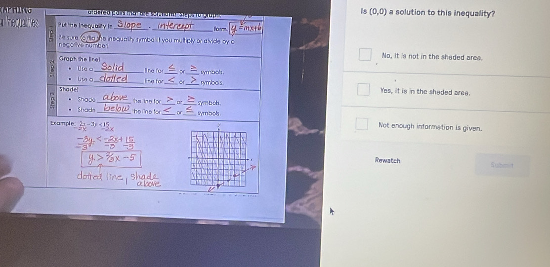 Is (0,0) a solution to this inequality?
i N g ordered pairs thar are sotutionst Sleps to graph
a nequalities Put the Inequality in_
_
_form
Be sure to fllp the inequality symbol if you multiply or divide by a
negafive number! No, it is not in the shaded area.
Graph the line!
Use o _line for_ or_ symbols.
Use a_ line for _o symbols, Yes, it is in the shaded area.
Shadel
Shade _the line for or symbols.
Shade the line for_ or _symbols.
Example: 2x-3y<15</tex>
Not enough information is given.
Rewatch Submit