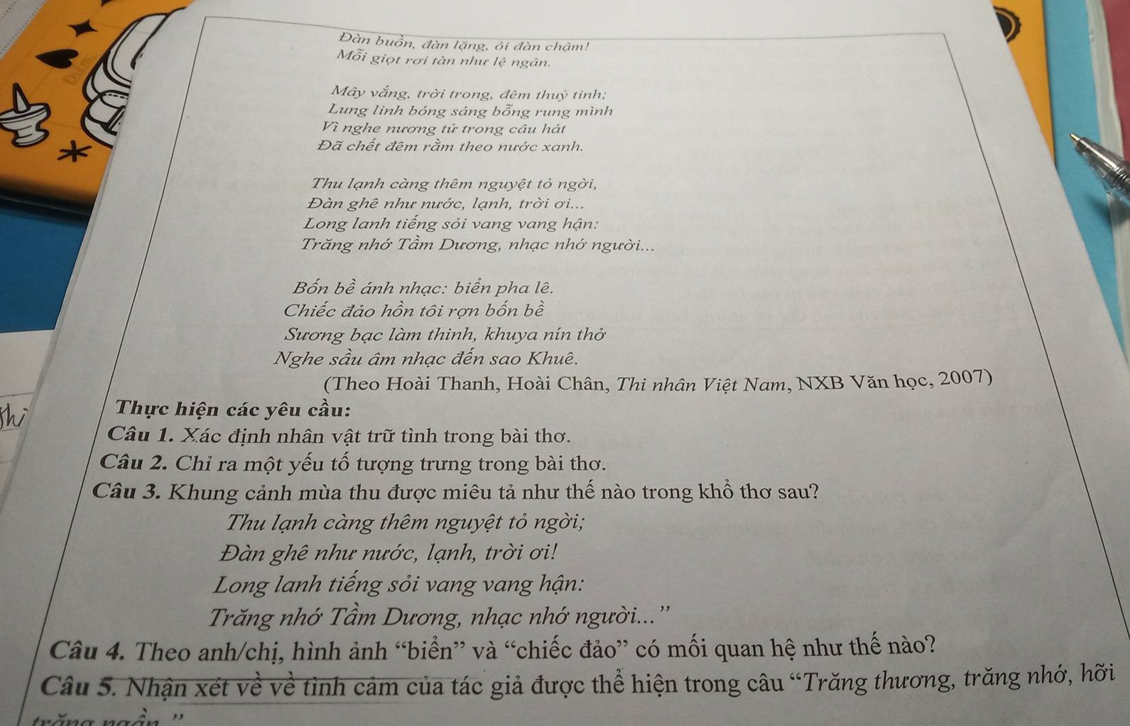 Đàn buồn, đàn lặng, ôi đàn chậm! 
Mỗi giọt rơi tàn như lệ ngân. 
Mây vắng, trời trong, đêm thuỷ tinh; 
Lung linh bóng sáng bỗng rung mình 
Vì nghe nương tử trong câu hát 
Đã chết đêm rằm theo nước xanh. 
Thu lạnh càng thêm nguyệt tỏ ngời, 
Đàn ghê như nước, lạnh, trời ơi... 
Long lanh tiếng sỏi vang vang hận: 
Trăng nhớ Tầm Dương, nhạc nhớ người... 
Bốn bề ánh nhạc: biển pha lê. 
Chiếc đảo hồn tôi rợn bốn bề 
Sương bạc làm thinh, khuya nín thở 
Nghe sầu âm nhạc đến sao Khuê. 
(Theo Hoài Thanh, Hoài Chân, Thi nhân Việt Nam, NXB Văn học, 2007) 
Thực hiện các yêu cầu: 
Câu 1. Xác định nhân vật trữ tình trong bài thơ. 
Câu 2. Chỉ ra một yếu tố tượng trưng trong bài thơ. 
Câu 3. Khung cảnh mùa thu được miêu tả như thế nào trong khổ thơ sau? 
Thu lạnh càng thêm nguyệt tỏ ngời; 
Đàn ghê như nước, lạnh, trời ơi! 
Long lanh tiếng sỏi vang vang hận: 
Trăng nhớ Tầm Dương, nhạc nhớ người...'' 
Câu 4. Theo anh/chị, hình ảnh “biển” và “chiếc đảo” có mối quan hệ như thế nào? 
Câu 5. Nhận xét về về tình cảm của tác giả được thể hiện trong câu “Trăng thương, trăng nhớ, hỡi 
S n ''