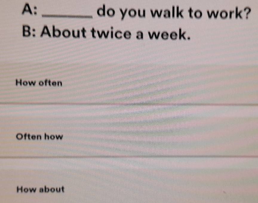 A:_
do you walk to work?
B: About twice a week.
How often
Often how
How about