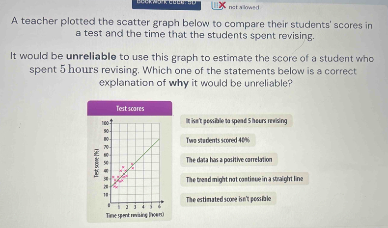 Book work Code: o D not allowed
A teacher plotted the scatter graph below to compare their students' scores in
a test and the time that the students spent revising.
It would be unreliable to use this graph to estimate the score of a student who
spent 5 hours revising. Which one of the statements below is a correct
explanation of why it would be unreliable?
Test scores
It isn’t possible to spend 5 hours revising
Two students scored 40%
The data has a positive correlation
The trend might not continue in a straight line
The estimated score isn’t possible
Time spent revising (hours)