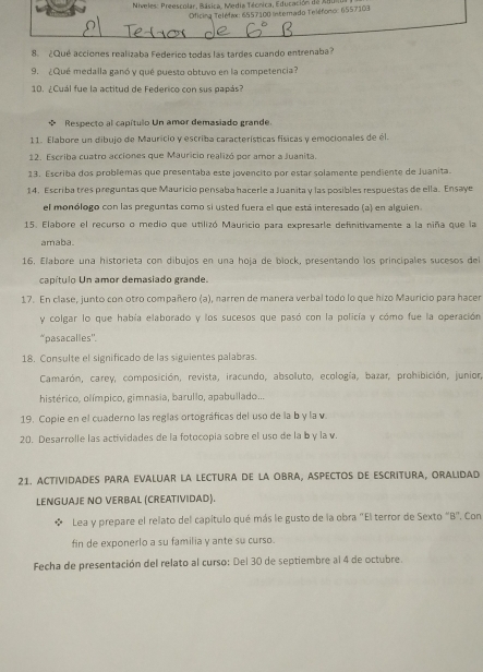 Niveles: Preescolar, Básica, Media Técnica, Educación de Adun
Oficina Teléfax: 6557100 Interado Teléfono: 6557103
8. ¿Qué acciones realizaba Federico todas las tardes cuando entrenaba?
9. ¿Qué medalla ganó y qué puesto obtuvo en la competencia?
10. ¿Cuál fue la actitud de Federico con sus papás
 Respecto al capítulo Un amor demasiado grande.
11. Elabore un dibujo de Mauricio y escriba características físicas y emocionales de él.
12. Escriba cuatro acciones que Mauricio realizó por amor a Juanita.
13. Escriba dos problemas que presentaba este jovencito por estar solamente pendiente de Juanita.
14. Escriba tres preguntas que Mauricio pensaba hacerle a Juanita y las posibles respuestas de ella. Ensaye
el monólogo con las preguntas como si usted fuera el que está interesado (a) en alguien
15. Elabore el recurso o medio que utilizó Mauricio para expresarle definitivamente a la niña que la
amaba.
16. Elabore una historieta con dibujos en una hoja de block, presentando los principales sucesos del
capítulo Un amor demasiado grande.
17. En clase, junto con otro compañero (a), narren de manera verbal todo lo que hizo Mauricio para hacer
y colgar lo que había elaborado y los sucesos que pasó con la policía y cómo fue la operación
*pasacalles''.
18. Consulte el significado de las siguientes palabras.
Camarón, carey, composición, revista, iracundo, absoluto, ecología, bazar, prohibición, junior,
histérico, olímpico, gimnasia, barullo, apabullado...
19. Copie en el cuaderno las reglas ortográficas del uso de la b y la v
20. Desarrolle las actividades de la fotocopía sobre el uso de la b y la v.
21. ACTIVIDADES PARA EVALUAR LA LECTURA DE LA OBRA, ASPECTOS DE ESCRITURA, ORALIDAD
LENGUAJE NO VERBAL (CREATIVIDAD).
Lea y prepare el relato del capítulo qué más le gusto de la obra "El terror de Sexto "B". Con
fin de exponerlo a su familia y ante su curso.
Fecha de presentación del relato al curso: Del 30 de septiembre al 4 de octubre.