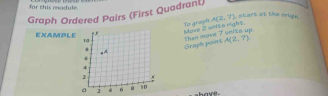 for this module. 
Graph Ordered Pairs (First Quadrant) 
To graph A(2,7) , start at the origin. 
Move 2 units right. 
EXAMPLE 
Graph point Then move 7 units up.
A(2,7). 
above.