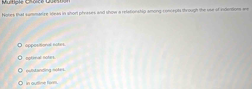 Question
Notes that summarize ideas in short phrases and show a relationship among concepts through the use of indentions are
oppositional notes.
optimal notes.
outstanding notes.
in outline form.