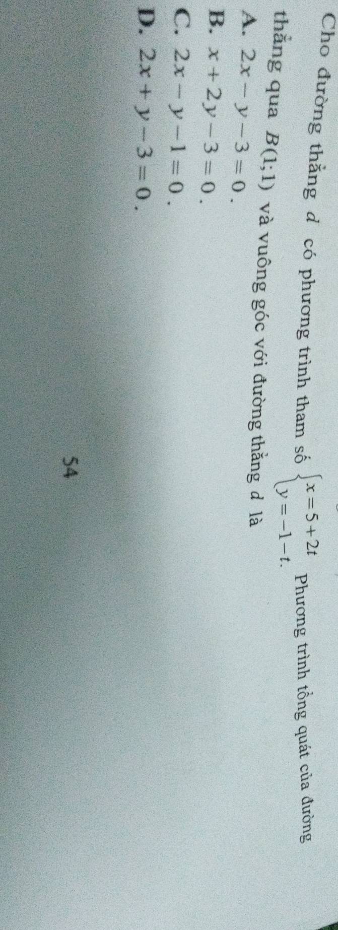 Cho đường thắng d có phương trình tham số beginarrayl x=5+2t y=-1-t.endarray. Phương trình tổng quát của đường
thẳng qua B(1;1) và vuông góc với đường thắng đ là
A. 2x-y-3=0.
B. x+2y-3=0.
C. 2x-y-1=0.
D. 2x+y-3=0. 
54