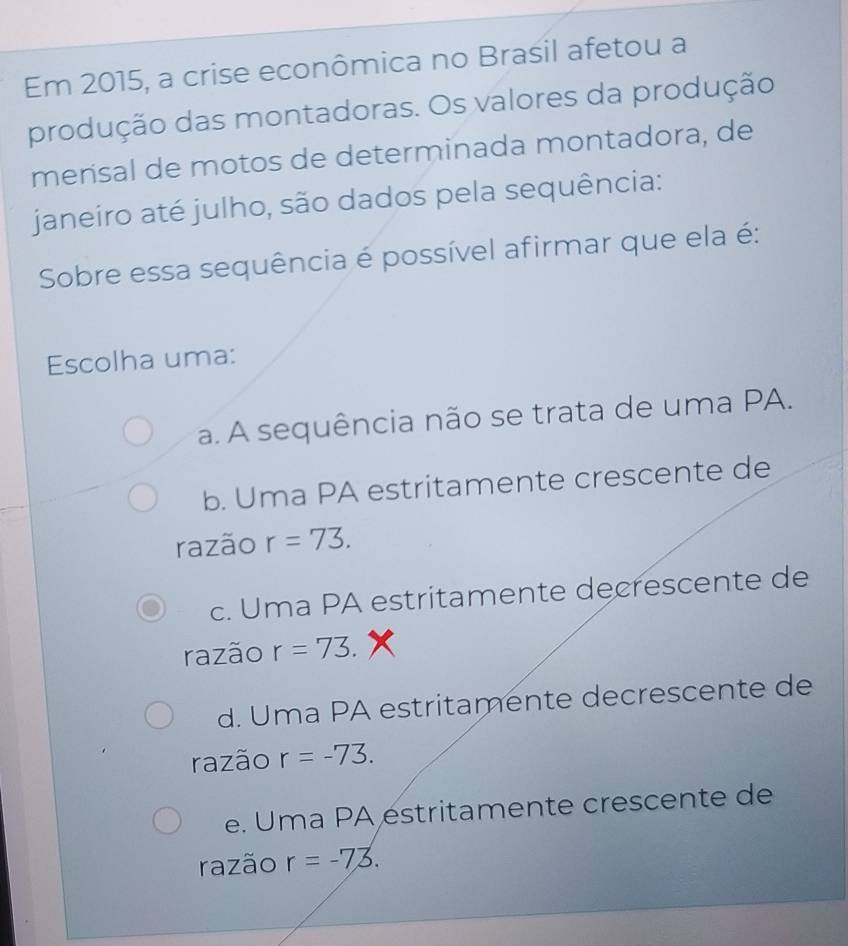 Em 2015, a crise econômica no Brasil afetou a
produção das montadoras. Os valores da produção
mensal de motos de determinada montadora, de
janeiro até julho, são dados pela sequência:
Sobre essa sequência é possível afirmar que ela é:
Escolha uma:
a. A sequência não se trata de uma PA.
b. Uma PA estritamente crescente de
razão r=73.
c. Uma PA estritamente decrescente de
razão r=73.
d. Uma PA estritamente decrescente de
razão r=-73.
e. Uma PA éstritamente crescente de
razão r=-73.